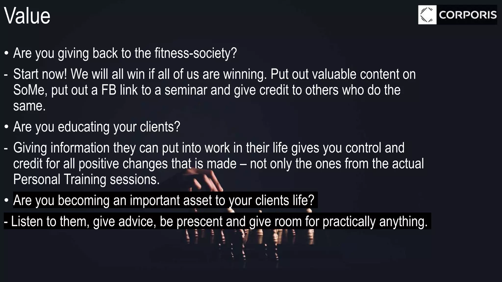 Value
• Are you giving back to the fitness-society?
- Start now! We will all win if all of us are winning. Put out valuable content on
SoMe, put out a FB link to a seminar and give credit to others who do the
same.
• Are you educating your clients?
- Giving information they can put into work in their life gives you control and
credit for all positive changes that is made – not only the ones from the actual
Personal Training sessions.
• Are you becoming an important asset to your clients life?
- Listen to them, give advice, be prescent and give room for practically anything.
 