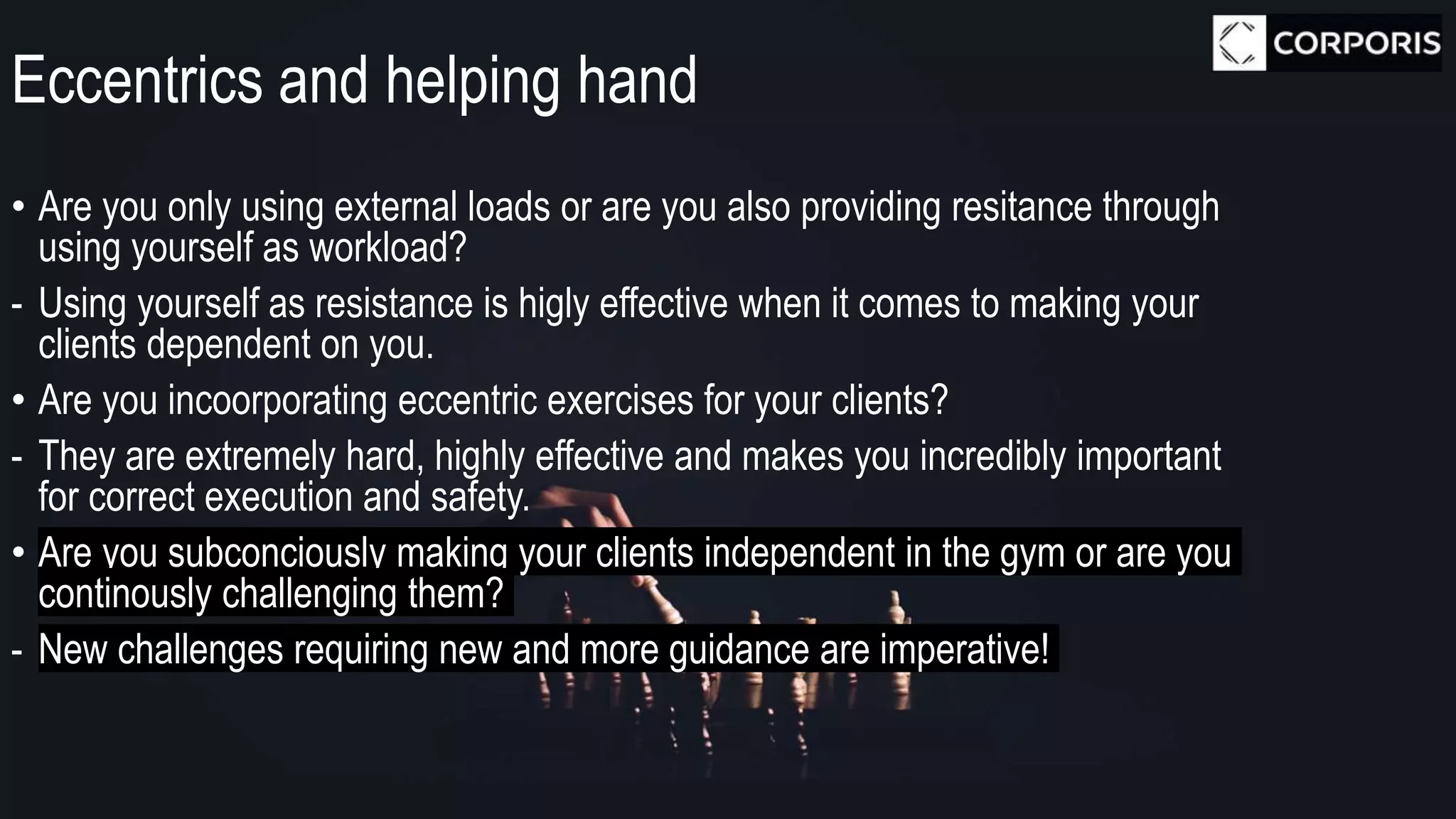 Eccentrics and helping hand
• Are you only using external loads or are you also providing resitance through
using yourself as workload?
- Using yourself as resistance is higly effective when it comes to making your
clients dependent on you.
• Are you incoorporating eccentric exercises for your clients?
- They are extremely hard, highly effective and makes you incredibly important
for correct execution and safety.
• Are you subconciously making your clients independent in the gym or are you
continously challenging them?
- New challenges requiring new and more guidance are imperative!
 
