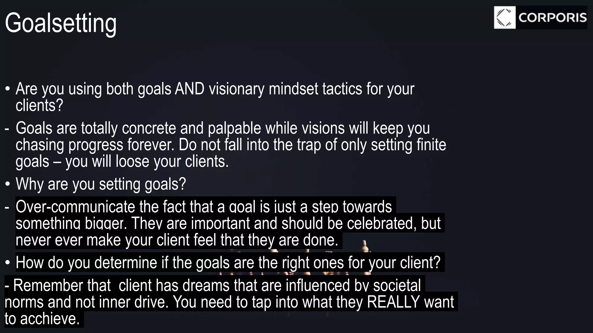 Goalsetting
• Are you using both goals AND visionary mindset tactics for your
clients?
- Goals are totally concrete and palpable while visions will keep you
chasing progress forever. Do not fall into the trap of only setting finite
goals – you will loose your clients.
• Why are you setting goals?
- Over-communicate the fact that a goal is just a step towards
something bigger. They are important and should be celebrated, but
never ever make your client feel that they are done.
• How do you determine if the goals are the right ones for your client?
- Remember that client has dreams that are influenced by societal
norms and not inner drive. You need to tap into what they REALLY want
to acchieve.
 