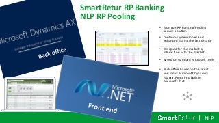 NLP
SmartRetur RP Banking
NLP RP Pooling
• A unique RP Banking/Pooling
Service Solution
• Continously developed and
enhanced during the last decade
• Designed for the market by
interaction with the market
• Based on standard Microsoft tools
• Back office based on the latest
version of Microsoft Dynamics
Axapta. Front end built in
Microsoft .Net
1
1
 