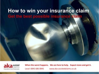 How to win your insurance claim
Get the best possible insurance claim




        When the worst happens.   We are here to help.   Expect more and get it.
        Local: 0845 686 0845           www.aka‐assistedclaims.co.uk
 