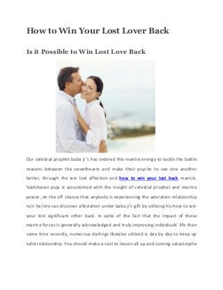 How to Win Your Lost Lover Back
Is it Possible to Win Lost Love Back
Our celestial prophet baba ji 's has ordered this mantra energy to tackle the battle
reasons between the sweethearts and make their psyche to see one another
better, through the win lost affection and how to win your lost back mantra.
Vashikaran puja is accustomed with the insight of celestial prophet and mantra
power, on the off chance that anybody is experiencing the adoration relationship
ruin he/she can discover alleviation under baba ji's gift by utilizing his how to win
your lost significant other back. In spite of the fact that the impact of these
mantra forces is generally acknowledged and truly improving individuals' life than
some time recently, numerous darlings likewise utilized is day by day to keep up
solid relationship. You should make a visit to lessen all up and coming catastrophe
 
