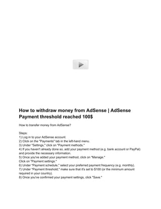 How to withdraw money from AdSense | AdSense
Payment threshold reached 100$
How to transfer money from AdSense?
Steps:
1) Log in to your AdSense account.
2) Click on the "Payments" tab in the left-hand menu.
3) Under "Settings," click on "Payment methods."
4) If you haven't already done so, add your payment method (e.g. bank account or PayPal)
and provide the necessary information.
5) Once you've added your payment method, click on "Manage."
Click on "Payment settings."
6) Under "Payment schedule," select your preferred payment frequency (e.g. monthly).
7) Under "Payment threshold," make sure that it's set to $100 (or the minimum amount
required in your country).
8) Once you've confirmed your payment settings, click "Save."
 