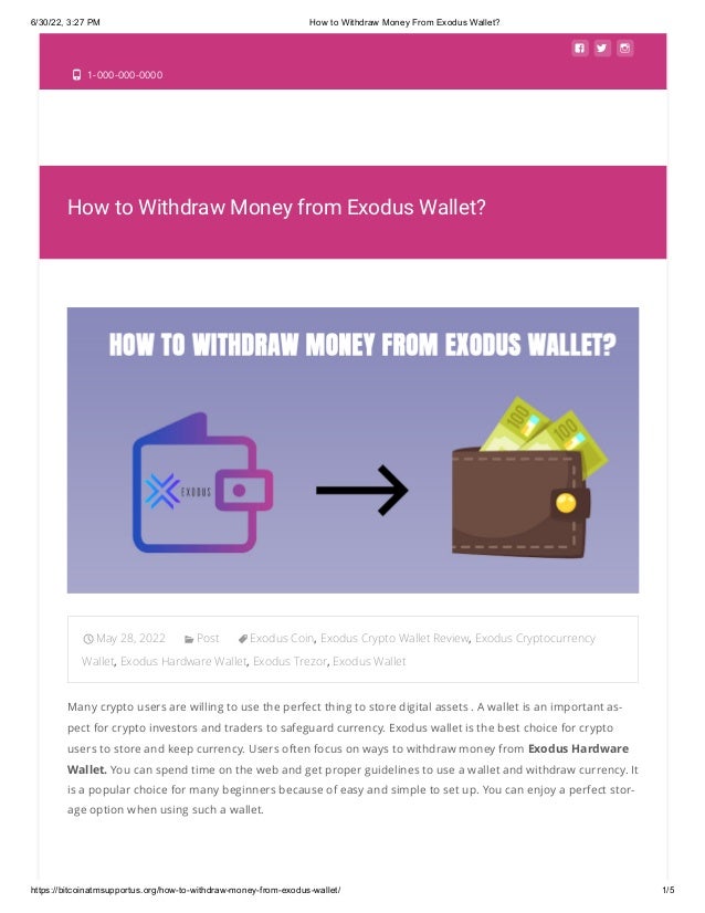 6/30/22, 3:27 PM How to Withdraw Money From Exodus Wallet?
https://bitcoinatmsupportus.org/how-to-withdraw-money-from-exodus-wallet/ 1/5
  
 1-000-000-0000
How to Withdraw Money from Exodus Wallet?
May 28, 2022 Post Exodus Coin, Exodus Crypto Wallet Review, Exodus Cryptocurrency
Wallet, Exodus Hardware Wallet, Exodus Trezor, Exodus Wallet
Many crypto users are willing to use the perfect thing to store digital assets . A wallet is an important as-
pect for crypto investors and traders to safeguard currency. Exodus wallet is the best choice for crypto
users to store and keep currency. Users often focus on ways to withdraw money from Exodus Hardware
Wallet. You can spend time on the web and get proper guidelines to use a wallet and withdraw currency. It
is a popular choice for many beginners because of easy and simple to set up. You can enjoy a perfect stor-
age option when using such a wallet.

 
