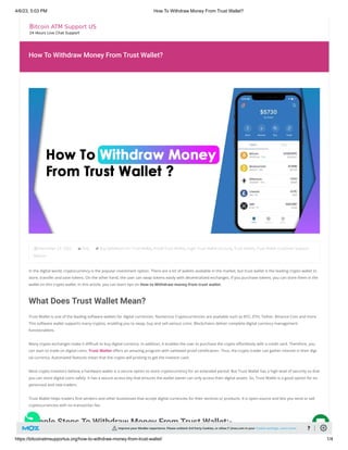 4/6/23, 5:03 PM How To Withdraw Money From Trust Wallet?
https://bitcoinatmsupportus.org/how-to-withdraw-money-from-trust-wallet/ 1/4
How To Withdraw Money From Trust Wallet?
December 23, 2022 Post Buy SafeMoon On Trust Wallet, Install Trust Wallet, Login Trust Wallet Account, Trust Wallet, Trust Wallet Customer Support
Advisor
In the digital world, cryptocurrency is the popular investment option. There are a lot of wallets available in the market, but trust wallet is the leading crypto wallet to
store, transfer and save tokens. On the other hand, the user can swap tokens easily with decentralized exchanges. If you purchase tokens, you can store them in the
wallet on this crypto wallet. In this article, you can learn tips on How to Withdraw money from trust wallet.
What Does Trust Wallet Mean?
Trust Wallet is one of the leading software wallets for digital currencies. Numerous Cryptocurrencies are available such as BTC, ETH, Tether, Binance Coin and more.
This software wallet supports many cryptos, enabling you to swap, buy and sell various coins. Blockchains deliver complete digital currency management
functionalities.
Many crypto exchanges make it difficult to buy digital currency. In addition, it enables the user to purchase the crypto effortlessly with a credit card. Therefore, you
can start to trade on digital coins. Trust Wallet offers an amazing program with validated proof certification. Thus, the crypto trader can gather interest in their digi-
tal currency. Automated features mean that the crypto will prolong to get the investor cash.
Most crypto investors believe a hardware wallet is a secure option to store cryptocurrency for an extended period. But Trust Wallet has a high level of security so that
you can store digital coins safely. It has a secure access key that ensures the wallet owner can only access their digital assets. So, Trust Wallet is a good option for ex-
perienced and new traders.
Trust Wallet helps traders find vendors and other businesses that accept digital currencies for their services or products. It is open-source and lets you send or sell
cryptocurrencies with no transaction fee.
Simple Steps To Withdraw Money From Trust Wallet:-

Improve your MozBar experience. Please unblock 3rd Party Cookies, or allow [*.]moz.com in your Cookie settings. Learn more ?
 