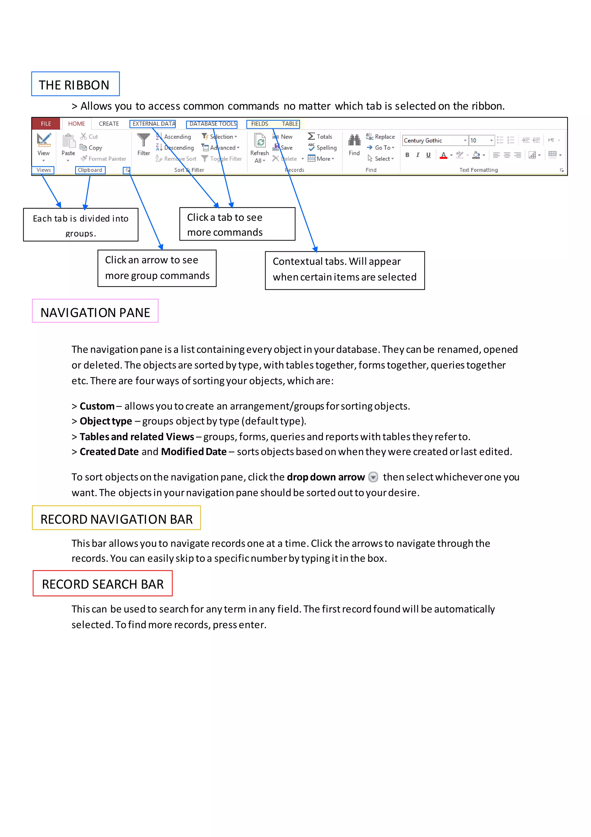 > Allows you to access common commands no matter which tab is selected on the ribbon.
The navigationpane isa listcontainingeveryobjectinyourdatabase.Theycanbe renamed,opened
or deleted. The objectsare sortedbytype,withtablestogether,formstogether,queriestogether
etc.There are fourways of sortingyour objects,whichare:
> Custom– allowsyoutocreate an arrangement/groupsforsortingobjects.
> Objecttype – groups objectby type (defaulttype).
> Tablesand related Views – groups,forms,queriesandreportswithtablestheyreferto.
> CreatedDate and ModifiedDate – sortsobjectsbasedonwhentheywere createdorlast edited.
To sort objectsonthe navigationpane,clickthe dropdown arrow thenselectwhicheverone you
want.The objectsinyournavigationpane shouldbe sortedouttoyourdesire.
Thisbar allowsyouto navigate recordsone at a time.Click the arrowsto navigate throughthe
records.You can easilyskiptoa specificnumberbytypingitinthe box.
Thiscan be usedto searchfor anyterm inany field.The firstrecordfoundwill be automatically
selected.Tofindmore records,pressenter.
THE RIBBON
NAVIGATION PANE
RECORD NAVIGATION BAR
RECORD SEARCH BAR
Each tab is divided into
groups.
Clickan arrow to see
more group commands
Clicka tab to see
more commands
Contextual tabs.Will appear
whencertainitemsare selected
 