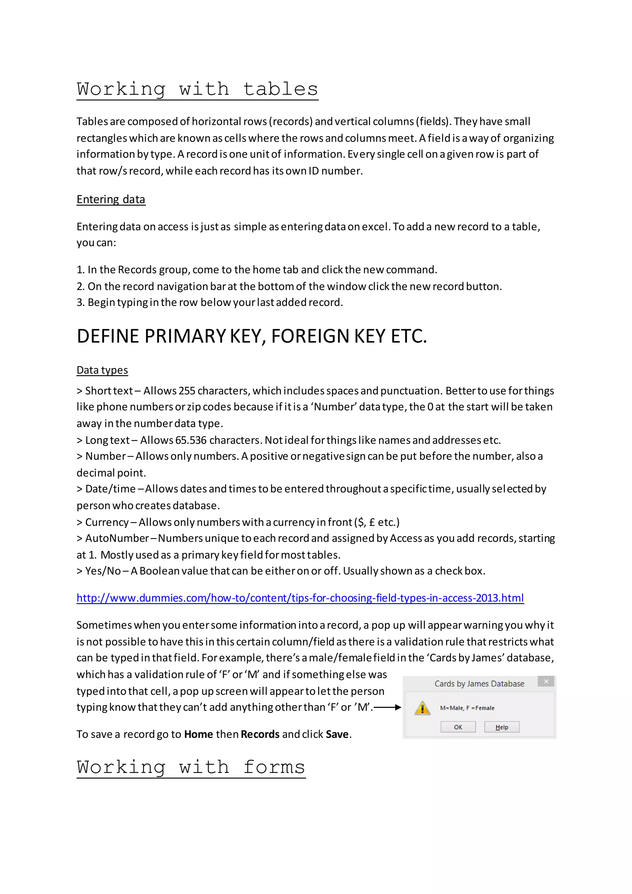Working with tables
Tablesare composedof horizontal rows(records) andvertical columns(fields).Theyhave small
rectangleswhichare knownascellswhere the rowsandcolumnsmeet.A fieldisawayof organizing
informationbytype.A recordisone unitof information.Everysingle cell onagivenrow is part of
that row/srecord,while eachrecordhas itsownID number.
Entering data
Enteringdata onaccess isjustas simple asenteringdataonexcel.Toadda new record to a table,
youcan:
1. In the Records group,come to the home tab and clickthe new command.
2. On the record navigationbarat the bottomof the window clickthe new recordbutton.
3. Begintypinginthe row belowyourlastaddedrecord.
DEFINE PRIMARYKEY, FOREIGN KEY ETC.
Data types
> Shorttext– Allows255 characters,whichincludesspacesandpunctuation. Bettertouse forthings
like phone numbersorzipcodes because if itisa ‘Number’datatype,the 0 at the start will be taken
away inthe numberdata type.
> Longtext– Allows65.536 characters.Notideal forthingslike namesandaddressesetc.
> Number– Allowsonlynumbers.A positive ornegativesigncanbe put before the number,alsoa
decimal point.
> Date/time –Allows datesandtimes tobe enteredthroughoutaspecifictime,usuallyselectedby
personwhocreatesdatabase.
> Currency – Allowsonlynumberswithacurrencyinfront($, £ etc.)
> AutoNumber–Numbersunique toeachrecordand assignedbyAccessas youadd records,starting
at 1. Mostlyusedas a primarykeyfieldformosttables.
> Yes/No– A Booleanvalue thatcan be eitheronor off.Usuallyshownas a checkbox.
http://www.dummies.com/how-to/content/tips-for-choosing-field-types-in-access-2013.html
Sometimeswhenyouentersome informationintoarecord,a pop up will appearwarningyouwhyit
isnot possible tohave thisinthiscertaincolumn/fieldasthere isa validationrule thatrestrictswhat
can be typedinthatfield.Forexample,there’samale/femalefieldinthe ‘CardsbyJames’database,
whichhas a validationrule of ‘F’or‘M’ and if somethingelse was
typedintothat cell,apop upscreenwill appeartoletthe person
typingknowthattheycan’t add anythingotherthan‘F’or ’M’.
To save a recordgo to Home thenRecords andclick Save.
Working with forms
 