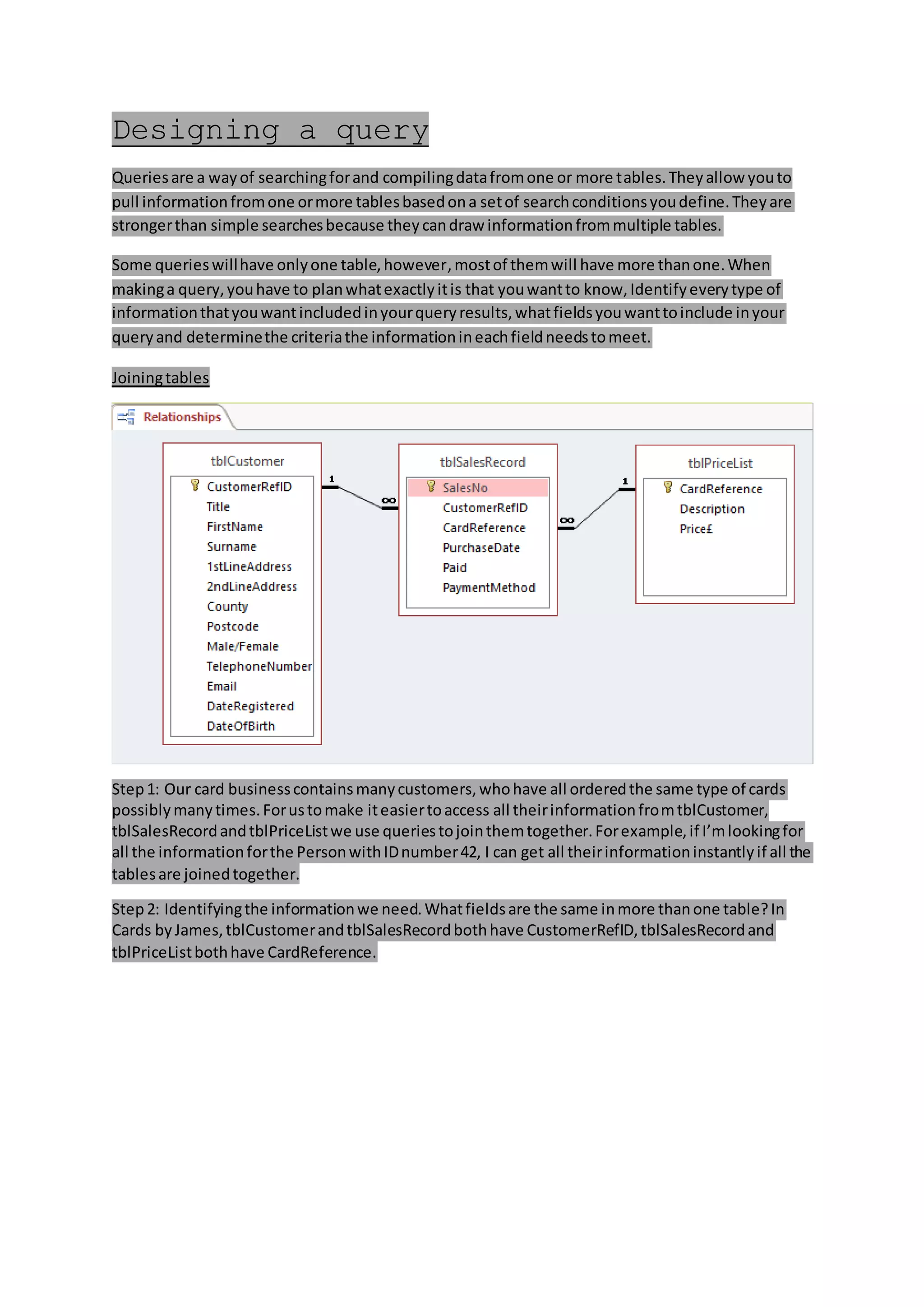 Designing a query
Queriesare a wayof searchingforand compilingdatafromone or more tables.Theyallow youto
pull informationfromone ormore tablesbasedona setof searchconditionsyoudefine.Theyare
strongerthan simple searchesbecause theycandraw informationfrommultiple tables.
Some querieswillhave onlyone table,however,mostof themwill have more thanone.When
makinga query,youhave to planwhatexactlyitis that youwantto know,Identifyeverytype of
informationthatyouwantincludedinyourqueryresults,whatfieldsyouwanttoinclude inyour
queryand determinethe criteriathe informationineachfieldneedstomeet.
Joiningtables
Step1: Our card businesscontainsmanycustomers,whohave all orderedthe same type of cards
possiblymanytimes.Forustomake iteasiertoaccess all theirinformationfromtblCustomer,
tblSalesRecordandtblPriceListwe use queriestojointhemtogether.Forexample,if I’mlookingfor
all the informationforthe PersonwithIDnumber42, I can get all theirinformationinstantlyif all the
tablesare joinedtogether.
Step2: Identifyingthe informationwe need.Whatfieldsare the same inmore thanone table?In
Cards byJames,tblCustomerandtblSalesRecordbothhave CustomerRefID,tblSalesRecordand
tblPriceListbothhave CardReference.
 