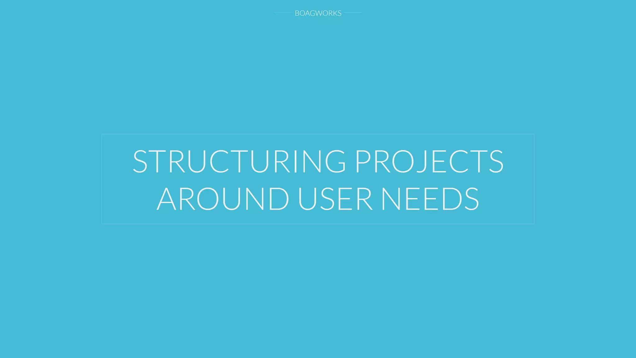 BOAGWORKS
STRUCTURING PROJECTS
AROUND USER NEEDS
 