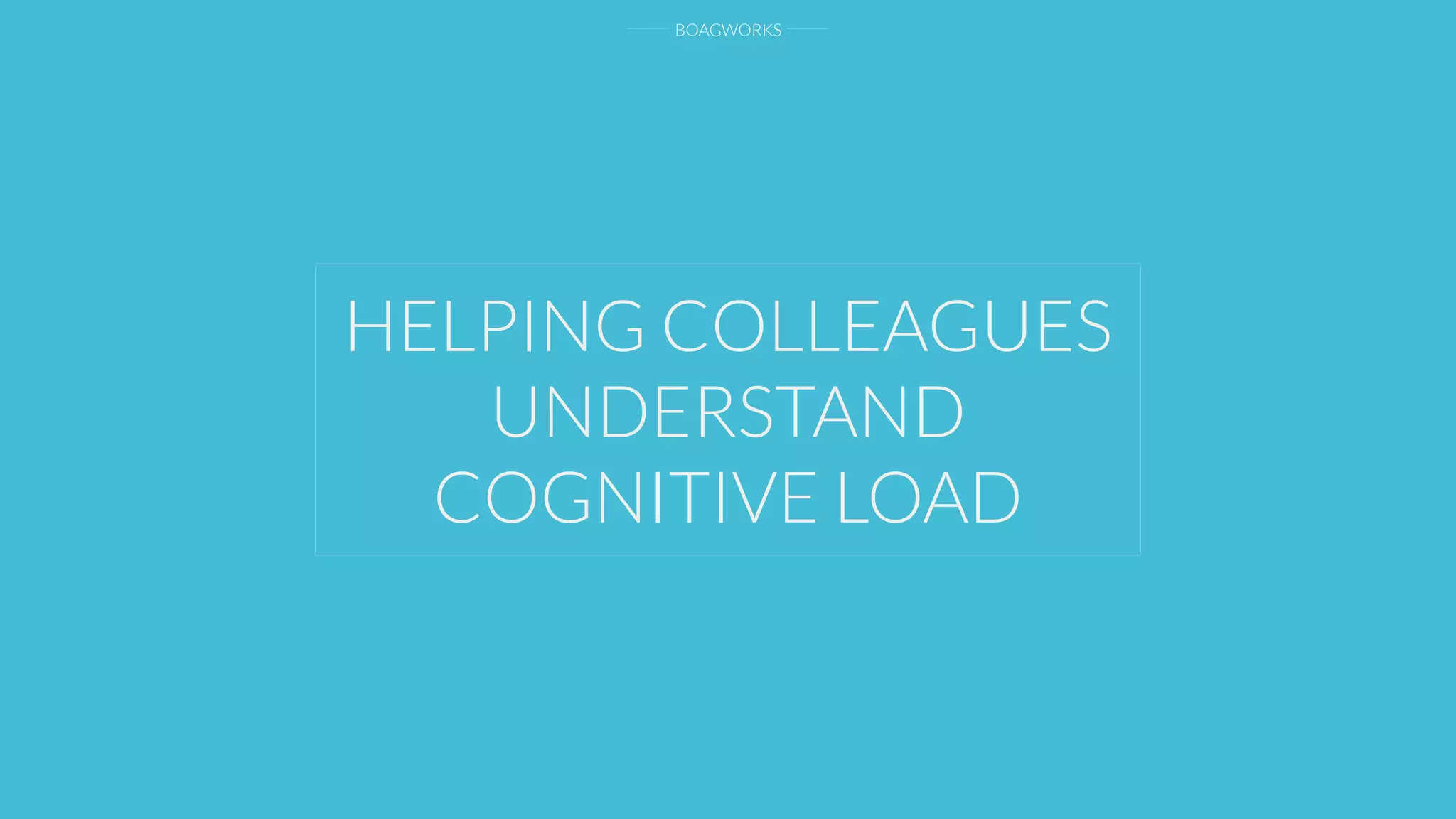 BOAGWORKS
HELPING COLLEAGUES
UNDERSTAND
COGNITIVE LOAD
 