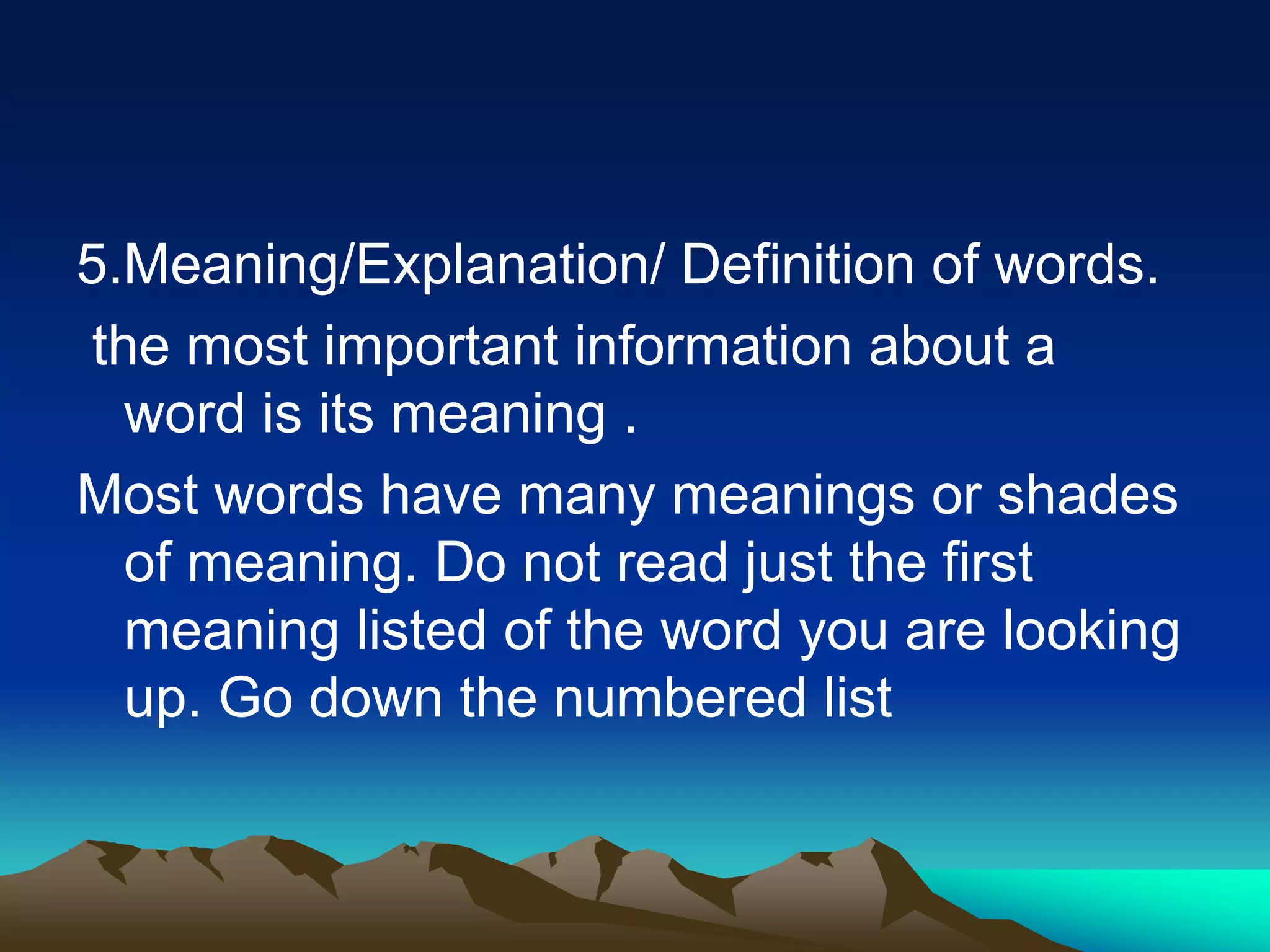 5.Meaning/Explanation/ Definition of words.
the most important information about a
word is its meaning .
Most words have many meanings or shades
of meaning. Do not read just the first
meaning listed of the word you are looking
up. Go down the numbered list
 
