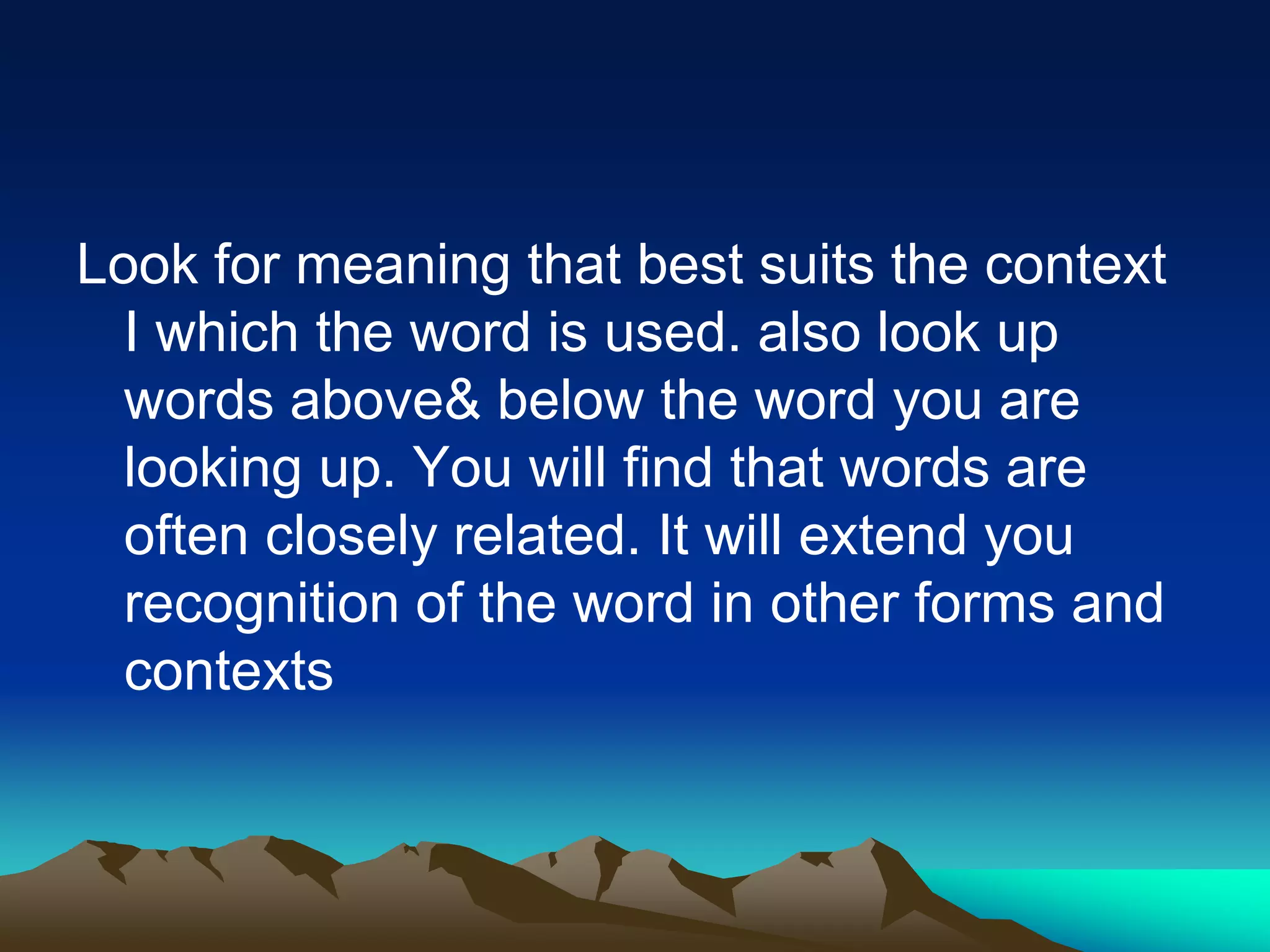 Look for meaning that best suits the context
I which the word is used. also look up
words above& below the word you are
looking up. You will find that words are
often closely related. It will extend you
recognition of the word in other forms and
contexts
 