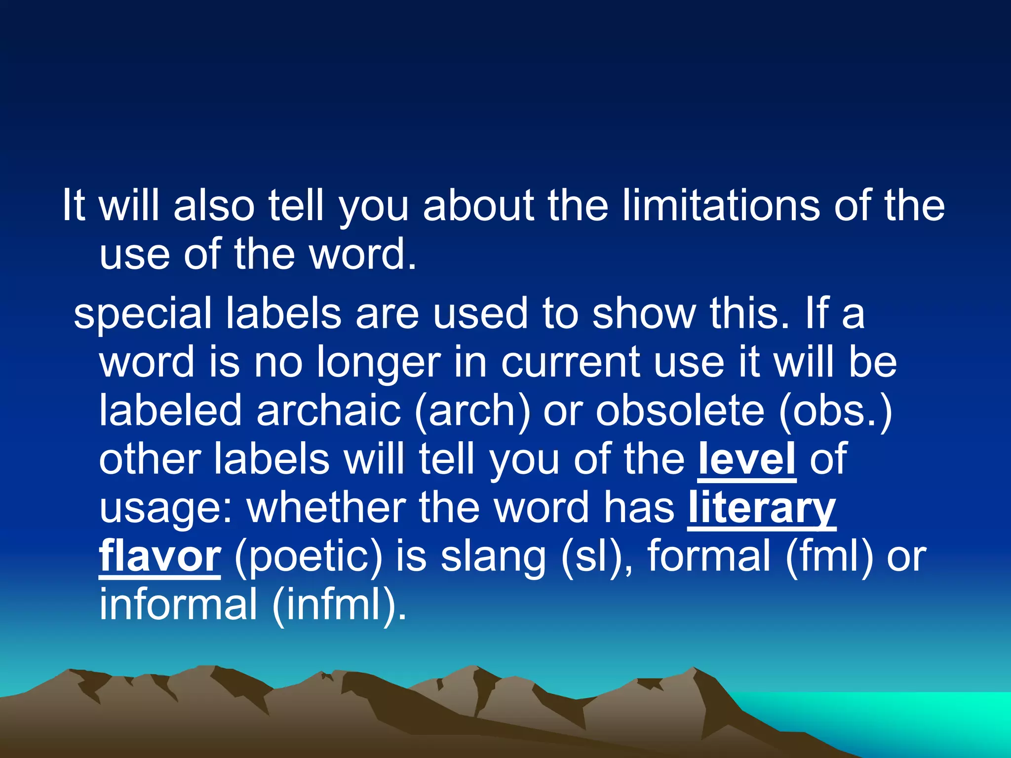 It will also tell you about the limitations of the
use of the word.
special labels are used to show this. If a
word is no longer in current use it will be
labeled archaic (arch) or obsolete (obs.)
other labels will tell you of the level of
usage: whether the word has literary
flavor (poetic) is slang (sl), formal (fml) or
informal (infml).
 