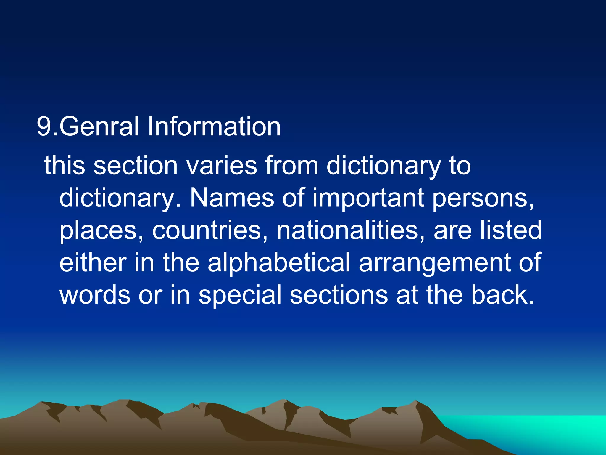 9.Genral Information
this section varies from dictionary to
dictionary. Names of important persons,
places, countries, nationalities, are listed
either in the alphabetical arrangement of
words or in special sections at the back.
 