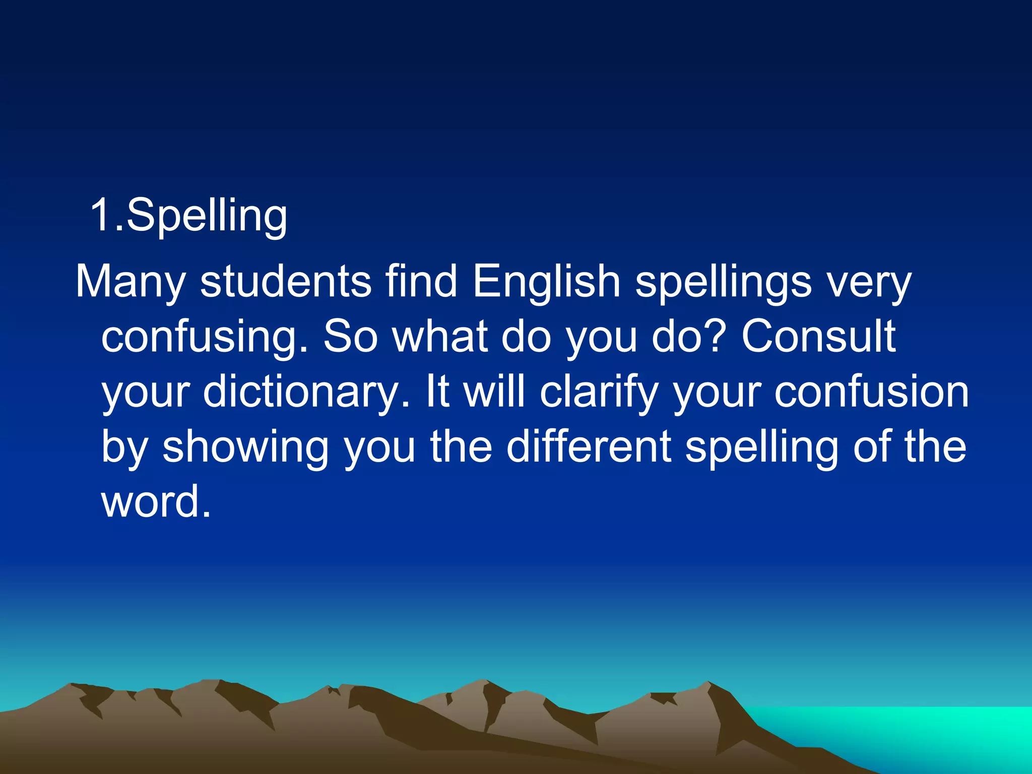 1.Spelling
Many students find English spellings very
confusing. So what do you do? Consult
your dictionary. It will clarify your confusion
by showing you the different spelling of the
word.
 