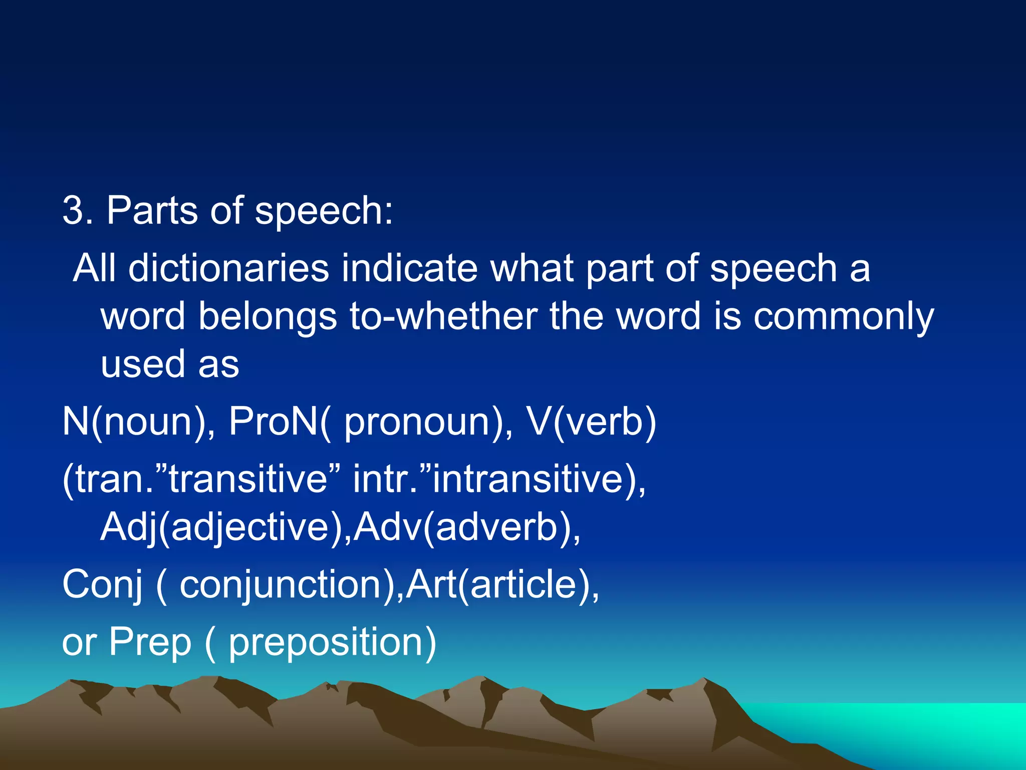 3. Parts of speech:
All dictionaries indicate what part of speech a
word belongs to-whether the word is commonly
used as
N(noun), ProN( pronoun), V(verb)
(tran.”transitive” intr.”intransitive),
Adj(adjective),Adv(adverb),
Conj ( conjunction),Art(article),
or Prep ( preposition)
 