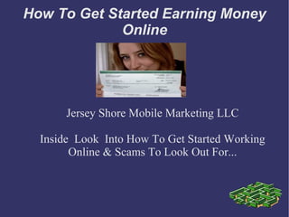 How To Get Started Earning Money
             Online




       Jersey Shore Mobile Marketing LLC

  Inside Look Into How To Get Started Working
        Online & Scams To Look Out For...
 