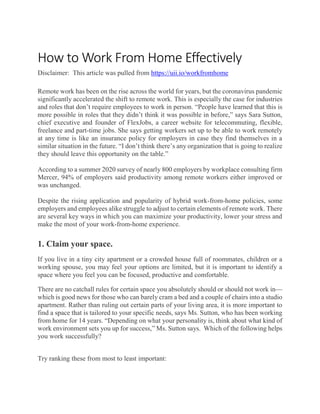 How to Work From Home Effectively
Disclaimer: This article was pulled from https://uii.io/workfromhome
Remote work has been on the rise across the world for years, but the coronavirus pandemic
significantly accelerated the shift to remote work. This is especially the case for industries
and roles that don’t require employees to work in person. “People have learned that this is
more possible in roles that they didn’t think it was possible in before,” says Sara Sutton,
chief executive and founder of FlexJobs, a career website for telecommuting, flexible,
freelance and part-time jobs. She says getting workers set up to be able to work remotely
at any time is like an insurance policy for employers in case they find themselves in a
similar situation in the future. “I don’t think there’s any organization that is going to realize
they should leave this opportunity on the table.”
According to a summer 2020 survey of nearly 800 employers by workplace consulting firm
Mercer, 94% of employers said productivity among remote workers either improved or
was unchanged.
Despite the rising application and popularity of hybrid work-from-home policies, some
employers and employees alike struggle to adjust to certain elements of remote work. There
are several key ways in which you can maximize your productivity, lower your stress and
make the most of your work-from-home experience.
1. Claim your space.
If you live in a tiny city apartment or a crowded house full of roommates, children or a
working spouse, you may feel your options are limited, but it is important to identify a
space where you feel you can be focused, productive and comfortable.
There are no catchall rules for certain space you absolutely should or should not work in—
which is good news for those who can barely cram a bed and a couple of chairs into a studio
apartment. Rather than ruling out certain parts of your living area, it is more important to
find a space that is tailored to your specific needs, says Ms. Sutton, who has been working
from home for 14 years. “Depending on what your personality is, think about what kind of
work environment sets you up for success,” Ms. Sutton says. Which of the following helps
you work successfully?
Try ranking these from most to least important:
 