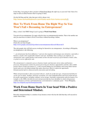 In this blog, I am going to show you how to Work From Home the right way so you won’t fail. I have five
steps to start an online business that I’m going to share.
(for the full blog and the video that goes with it, please visit:
http://www.workwithbobnevin.com/howto-work-from-home-correctly/)
How To Work From Home The Right Way So You
Won’t Fail = Becoming An Entrepreneur!
Okay, so here’s the FIRST thing if you’re going to Work From Home
You got to be an entrepreneur. Its super critical to have an entrepreneurial mindset. That is the number one
rule you must have in order to Work From Home without becoming a failure.
What is an entrepreneur?
Check this out from Google…
https://www.google.com/search?q=what+is+an+entrepreneur+&ie=utf-8&oe=utf-8
The only people who will find success working for themselves are entrepreneurs. According to Wikipedia,
an entrepreneur is the following:
“…an entrepreneur has been defined as “a person who organizes and manages any enterprise, especially a
business, usually with considerable initiative and risk”.[6] Rather than working as an employee, an
entrepreneur runs a small business and assumes all the risk and reward of a given business venture, idea,
or good or service offered for sale.
The entrepreneur is commonly seen as a business leader and innovator of new ideas and business
processes. Entrepreneurs tend to be good at perceiving new business opportunities and they often exhibit
positive biases in their perception (i.e., a bias towards finding new possibilities and seeing unmet market
needs) and a pro-risk-taking attitude that makes them more likely to exploit the opportunity.
Entrepreneurial spirit is characterized by innovation and risk-taking.
While entrepreneurship is often associated with new, small, for-profit start-ups, entrepreneurial behavior
can be seen in small-, medium- and large-sized firms, new and established firms and in for-profit and not-
for-profit organizations, including voluntary sector groups, charitable organizations and government. For
example, in the 2000s, the field of social entrepreneurship has been identified, in which entrepreneurs
combine business activities with humanitarian, environmental or community goals.” -From Wikipedia,
https://en.wikipedia.org/wiki/Entrepreneurship
Work From Home Starts In Your head With a Positive
and Determined Mindset.
Basically entrepreneurship is a mindset of any business owner who has the faith that they will succeed no
matter what it takes.
 