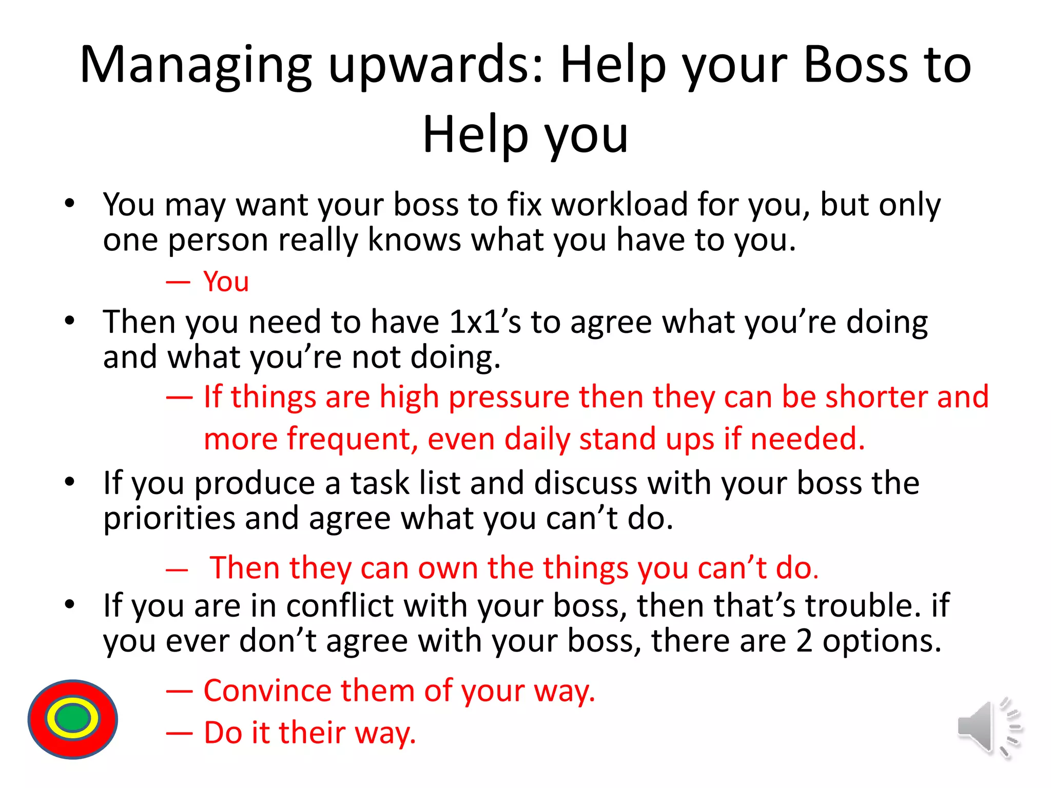 Managing upwards: Help your Boss to
Help you
• You may want your boss to fix workload for you, but only
one person really knows what you have to you.
• Then you need to have 1x1’s to agree what you’re doing
and what you’re not doing.
• If you produce a task list and discuss with your boss the
priorities and agree what you can’t do.
• If you are in conflict with your boss, then that’s trouble. if
you ever don’t agree with your boss, there are 2 options.
Th
― You
― If things are high pressure then they can be shorter and
more frequent, even daily stand ups if needed.
― Then they can own the things you can’t do.
― Convince them of your way.
― Do it their way.
 
