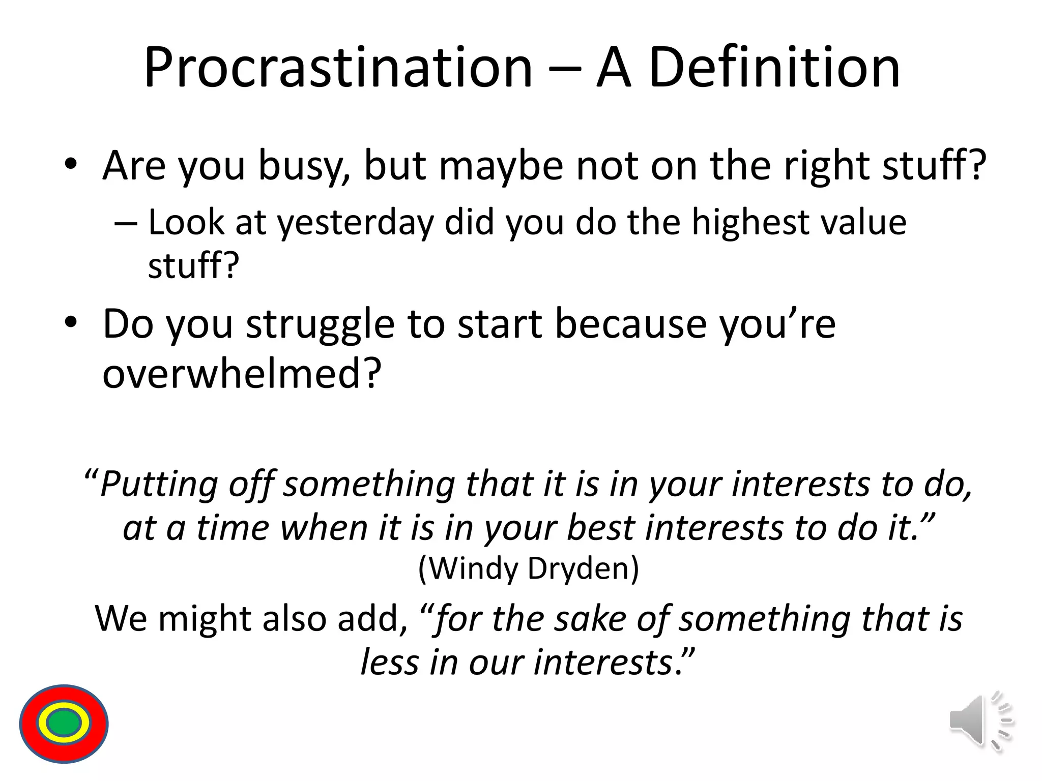 Procrastination – A Definition
• Are you busy, but maybe not on the right stuff?
– Look at yesterday did you do the highest value
stuff?
• Do you struggle to start because you’re
overwhelmed?
“Putting off something that it is in your interests to do,
at a time when it is in your best interests to do it.”
(Windy Dryden)
We might also add, “for the sake of something that is
less in our interests.”
Th
 