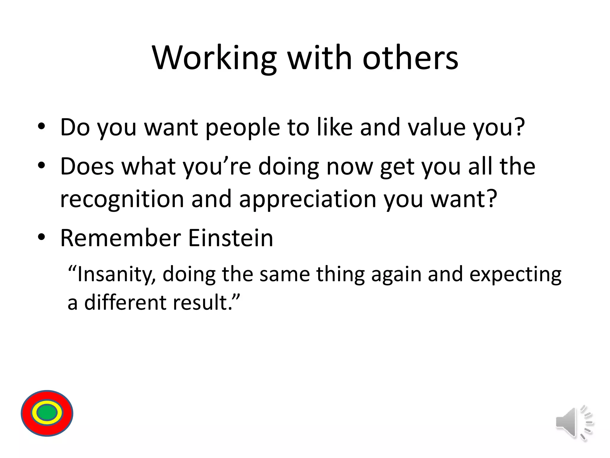 Working with others
• Do you want people to like and value you?
• Does what you’re doing now get you all the
recognition and appreciation you want?
• Remember Einstein
“Insanity, doing the same thing again and expecting
a different result.”
Th
 