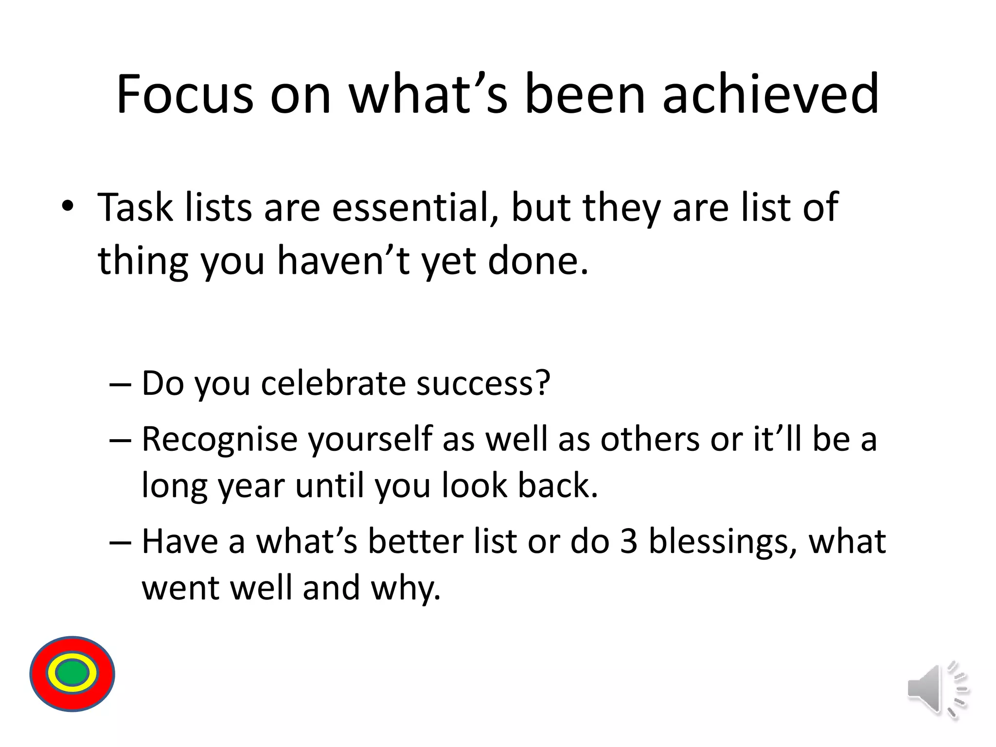Focus on what’s been achieved
• Task lists are essential, but they are list of
thing you haven’t yet done.
– Do you celebrate success?
– Recognise yourself as well as others or it’ll be a
long year until you look back.
– Have a what’s better list or do 3 blessings, what
went well and why.
Th
 