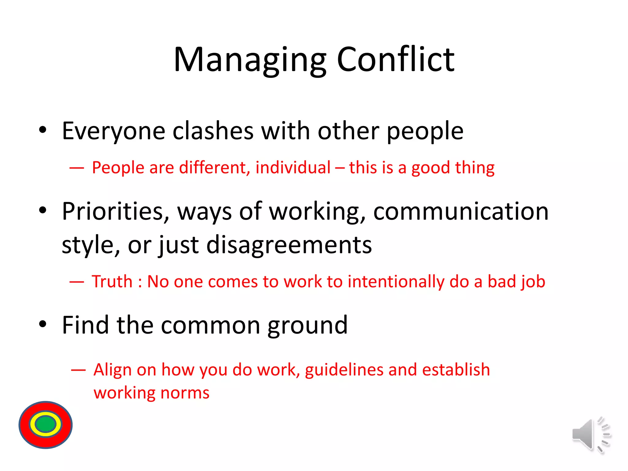 Managing Conflict
• Everyone clashes with other people
• Priorities, ways of working, communication
style, or just disagreements
• Find the common ground
― People are different, individual – this is a good thing
― Truth : No one comes to work to intentionally do a bad job
― Align on how you do work, guidelines and establish
working norms
Th
 