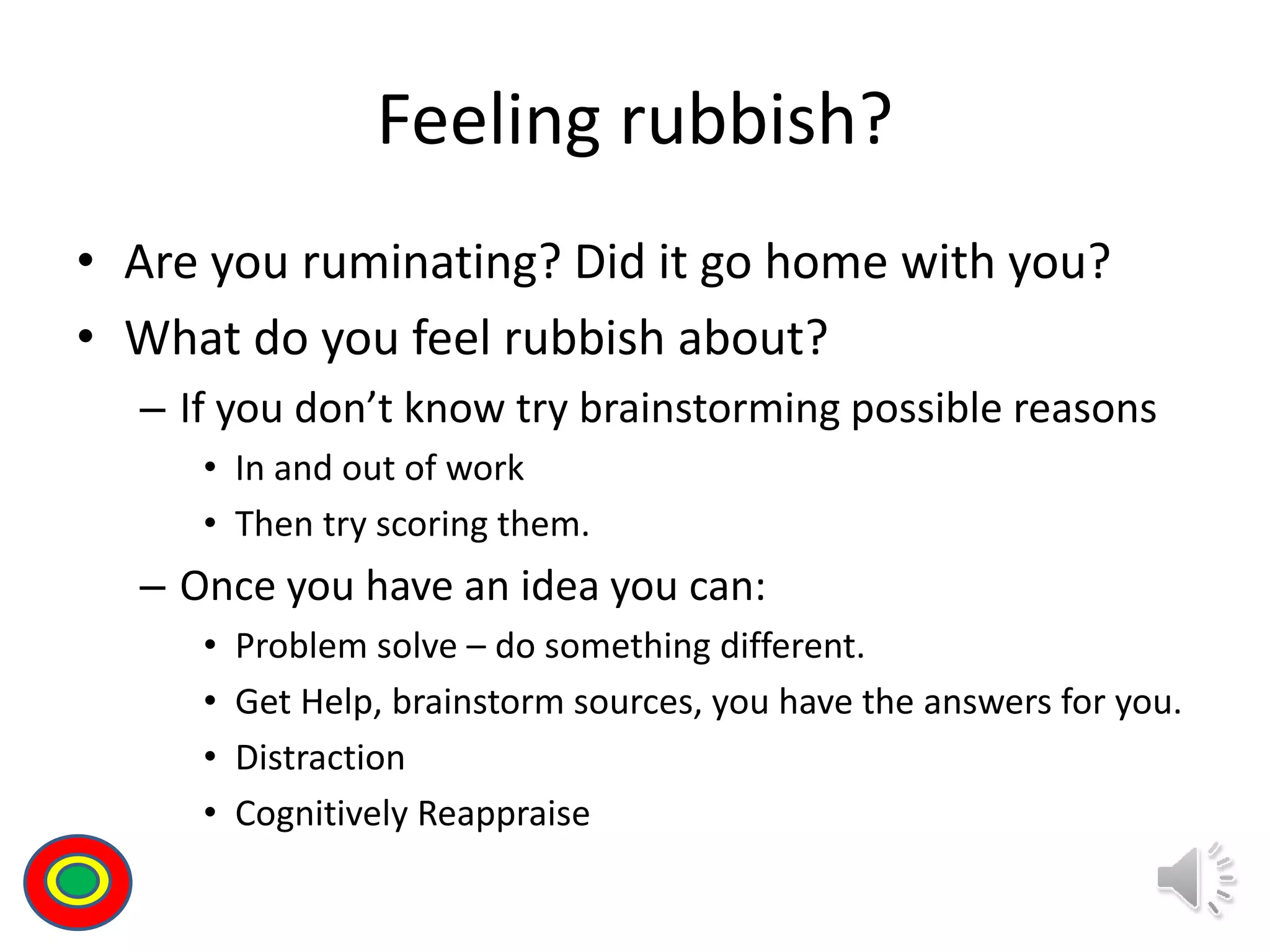 Feeling rubbish?
• Are you ruminating? Did it go home with you?
• What do you feel rubbish about?
– If you don’t know try brainstorming possible reasons
• In and out of work
• Then try scoring them.
– Once you have an idea you can:
• Problem solve – do something different.
• Get Help, brainstorm sources, you have the answers for you.
• Distraction
• Cognitively Reappraise
Th
 