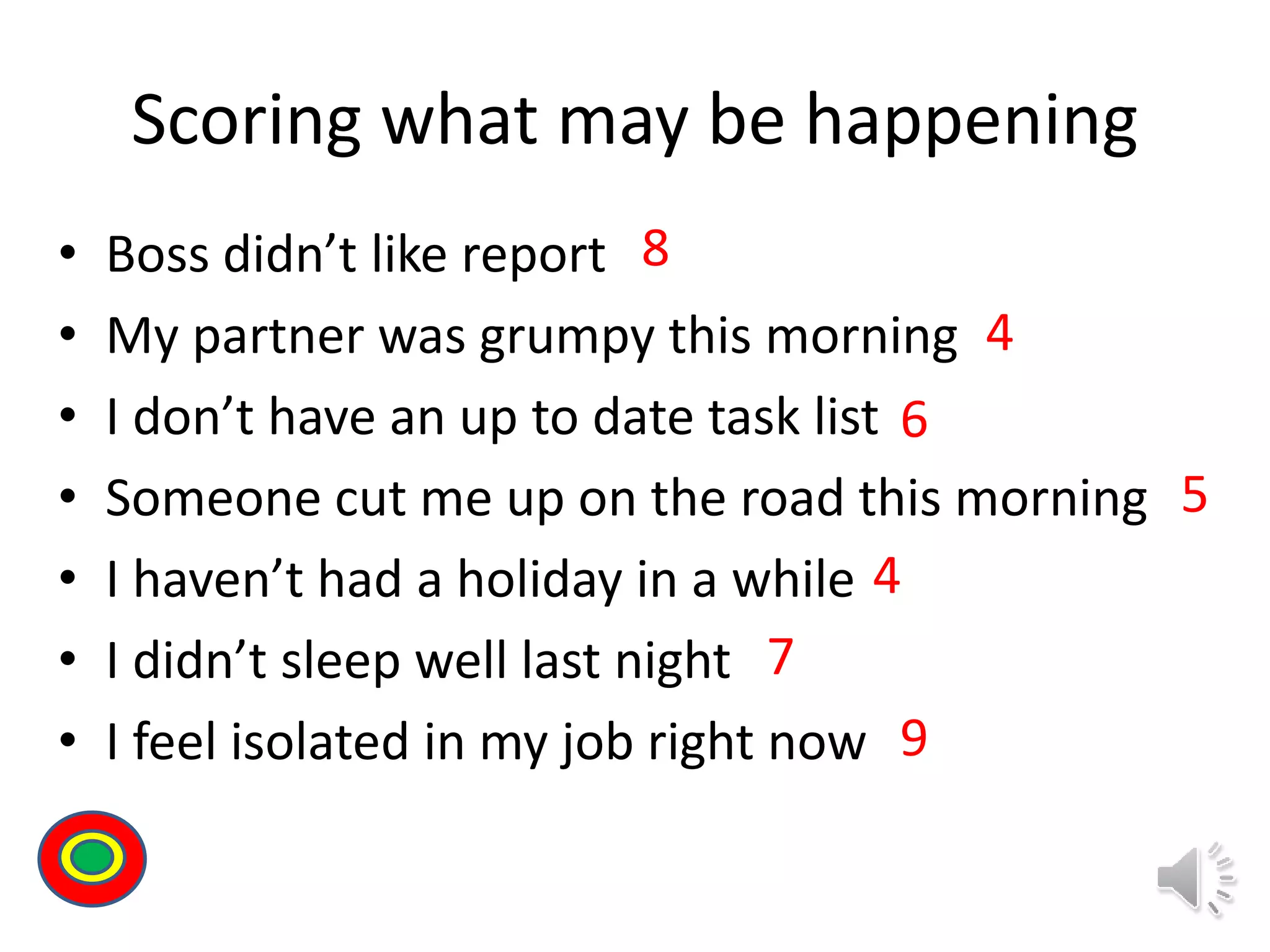 Scoring what may be happening
• Boss didn’t like report
• My partner was grumpy this morning
• I don’t have an up to date task list
• Someone cut me up on the road this morning
• I haven’t had a holiday in a while
• I didn’t sleep well last night
• I feel isolated in my job right now
8
4
6
5
4
7
9
Th
 