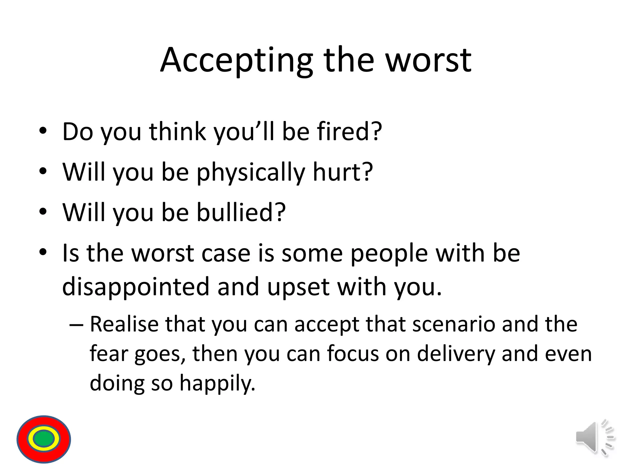 Accepting the worst
• Do you think you’ll be fired?
• Will you be physically hurt?
• Will you be bullied?
• Is the worst case is some people with be
disappointed and upset with you.
– Realise that you can accept that scenario and the
fear goes, then you can focus on delivery and even
doing so happily.
Th
 
