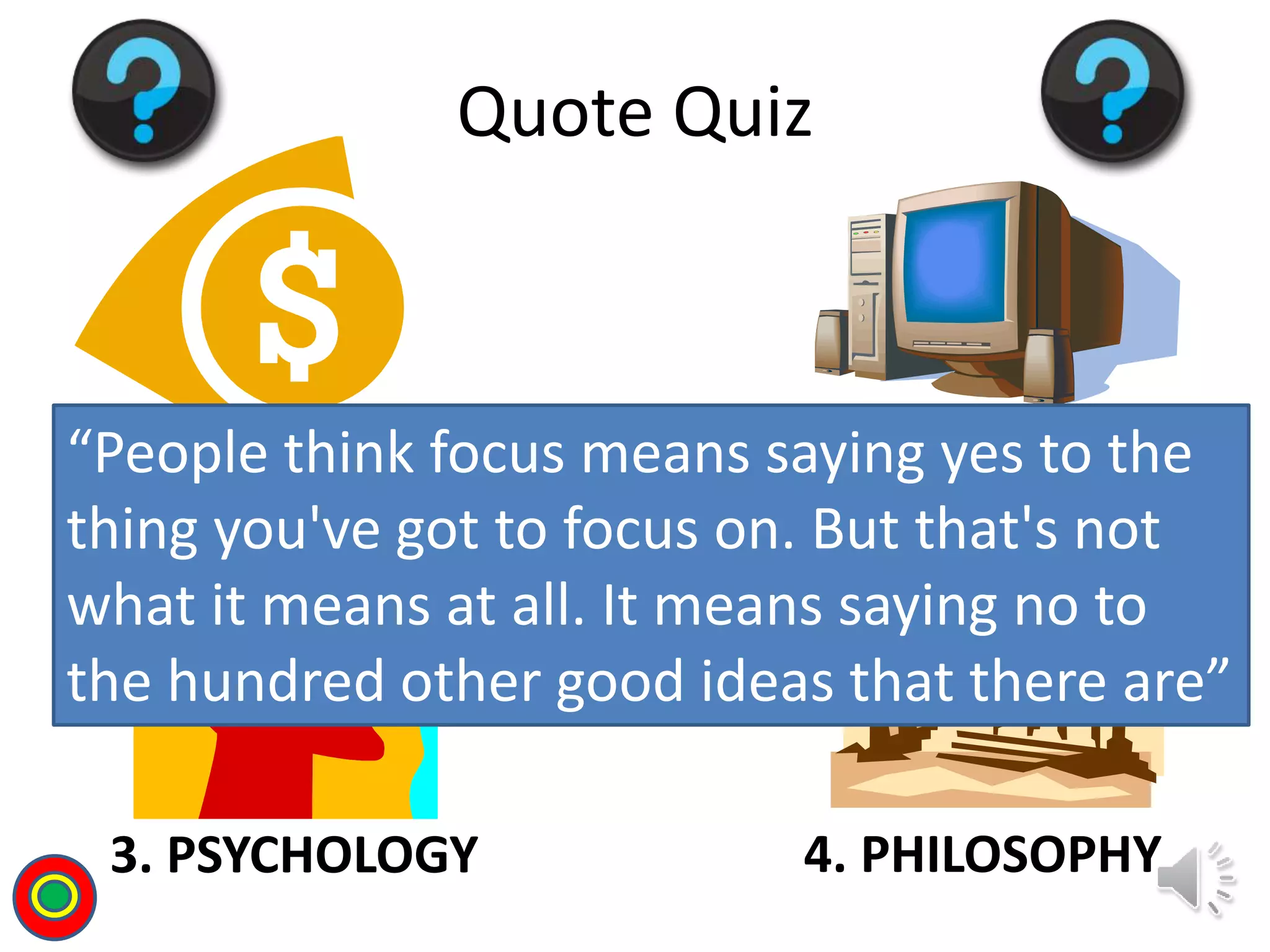 1. BUSINESS 2. TECH/SCIENCE
3. PSYCHOLOGY 4. PHILOSOPHY
Quote Quiz
“People think focus means saying yes to the
thing you've got to focus on. But that's not
what it means at all. It means saying no to
the hundred other good ideas that there are”
T
 