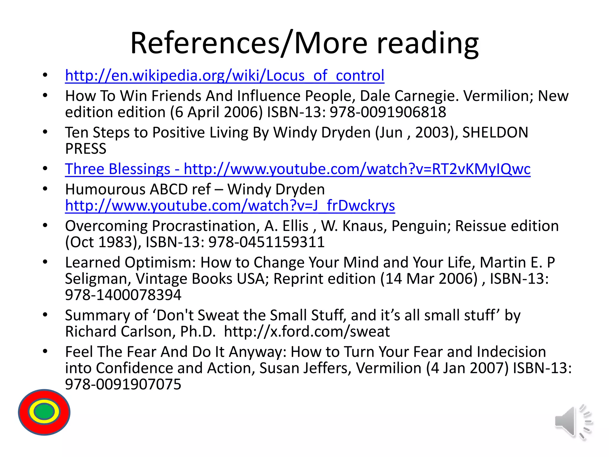 References/More reading
• http://en.wikipedia.org/wiki/Locus_of_control
• How To Win Friends And Influence People, Dale Carnegie. Vermilion; New
edition edition (6 April 2006) ISBN-13: 978-0091906818
• Ten Steps to Positive Living By Windy Dryden (Jun , 2003), SHELDON
PRESS
• Three Blessings - http://www.youtube.com/watch?v=RT2vKMyIQwc
• Humourous ABCD ref – Windy Dryden
http://www.youtube.com/watch?v=J_frDwckrys
• Overcoming Procrastination, A. Ellis , W. Knaus, Penguin; Reissue edition
(Oct 1983), ISBN-13: 978-0451159311
• Learned Optimism: How to Change Your Mind and Your Life, Martin E. P
Seligman, Vintage Books USA; Reprint edition (14 Mar 2006) , ISBN-13:
978-1400078394
• Summary of ‘Don't Sweat the Small Stuff, and it’s all small stuff’ by
Richard Carlson, Ph.D. http://x.ford.com/sweat
• Feel The Fear And Do It Anyway: How to Turn Your Fear and Indecision
into Confidence and Action, Susan Jeffers, Vermilion (4 Jan 2007) ISBN-13:
978-0091907075
Th
 