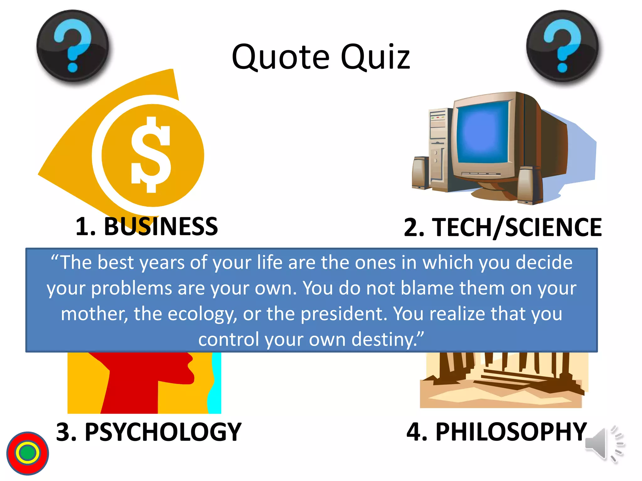 1. BUSINESS 2. TECH/SCIENCE
3. PSYCHOLOGY 4. PHILOSOPHY
Quote Quiz
“The best years of your life are the ones in which you decide
your problems are your own. You do not blame them on your
mother, the ecology, or the president. You realize that you
control your own destiny.”
T
 