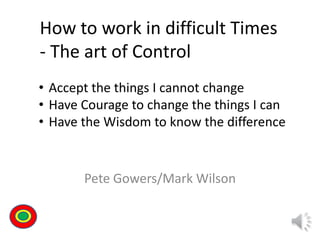 Pete Gowers/Mark Wilson
How to work in difficult Times
- The art of Control
• Accept the things I cannot change
• Have Courage to change the things I can
• Have the Wisdom to know the difference
Th
 