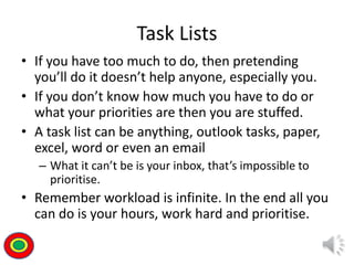 Task Lists
• If you have too much to do, then pretending
you’ll do it doesn’t help anyone, especially you.
• If you don’t know how much you have to do or
what your priorities are then you are stuffed.
• A task list can be anything, outlook tasks, paper,
excel, word or even an email
– What it can’t be is your inbox, that’s impossible to
prioritise.
• Remember workload is infinite. In the end all you
can do is your hours, work hard and prioritise.
Th
 
