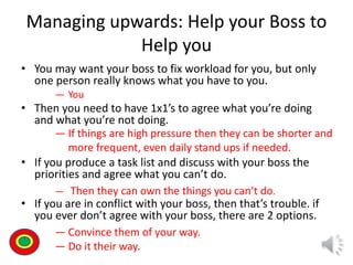 Managing upwards: Help your Boss to
Help you
• You may want your boss to fix workload for you, but only
one person really knows what you have to you.
• Then you need to have 1x1’s to agree what you’re doing
and what you’re not doing.
• If you produce a task list and discuss with your boss the
priorities and agree what you can’t do.
• If you are in conflict with your boss, then that’s trouble. if
you ever don’t agree with your boss, there are 2 options.
Th
― You
― If things are high pressure then they can be shorter and
more frequent, even daily stand ups if needed.
― Then they can own the things you can’t do.
― Convince them of your way.
― Do it their way.
 