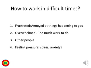How to work in difficult times?
1. Frustrated/Annoyed at things happening to you
2. Overwhelmed - Too much work to do
3. Other people
4. Feeling pressure, stress, anxiety?
Th
 