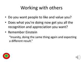 Working with others
• Do you want people to like and value you?
• Does what you’re doing now get you all the
recognition and appreciation you want?
• Remember Einstein
“Insanity, doing the same thing again and expecting
a different result.”
Th
 