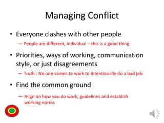 Managing Conflict
• Everyone clashes with other people
• Priorities, ways of working, communication
style, or just disagreements
• Find the common ground
― People are different, individual – this is a good thing
― Truth : No one comes to work to intentionally do a bad job
― Align on how you do work, guidelines and establish
working norms
Th
 