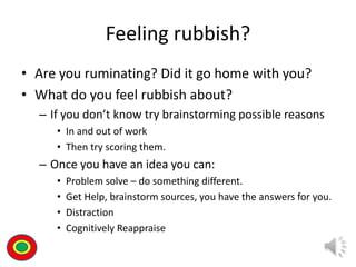 Feeling rubbish?
• Are you ruminating? Did it go home with you?
• What do you feel rubbish about?
– If you don’t know try brainstorming possible reasons
• In and out of work
• Then try scoring them.
– Once you have an idea you can:
• Problem solve – do something different.
• Get Help, brainstorm sources, you have the answers for you.
• Distraction
• Cognitively Reappraise
Th
 