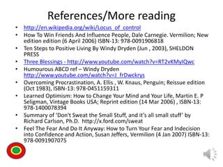 References/More reading
• http://en.wikipedia.org/wiki/Locus_of_control
• How To Win Friends And Influence People, Dale Carnegie. Vermilion; New
edition edition (6 April 2006) ISBN-13: 978-0091906818
• Ten Steps to Positive Living By Windy Dryden (Jun , 2003), SHELDON
PRESS
• Three Blessings - http://www.youtube.com/watch?v=RT2vKMyIQwc
• Humourous ABCD ref – Windy Dryden
http://www.youtube.com/watch?v=J_frDwckrys
• Overcoming Procrastination, A. Ellis , W. Knaus, Penguin; Reissue edition
(Oct 1983), ISBN-13: 978-0451159311
• Learned Optimism: How to Change Your Mind and Your Life, Martin E. P
Seligman, Vintage Books USA; Reprint edition (14 Mar 2006) , ISBN-13:
978-1400078394
• Summary of ‘Don't Sweat the Small Stuff, and it’s all small stuff’ by
Richard Carlson, Ph.D. http://x.ford.com/sweat
• Feel The Fear And Do It Anyway: How to Turn Your Fear and Indecision
into Confidence and Action, Susan Jeffers, Vermilion (4 Jan 2007) ISBN-13:
978-0091907075
Th
 