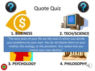 1. BUSINESS 2. TECH/SCIENCE
3. PSYCHOLOGY 4. PHILOSOPHY
Quote Quiz
“The best years of your life are the ones in which you decide
your problems are your own. You do not blame them on your
mother, the ecology, or the president. You realize that you
control your own destiny.”
T
 