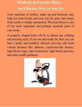 Workout on Exercise Bikes – 
An Effective Way to Stay Fit 
Your selection of clothes, make up and footwear may 
help you look trendy and cool; but the glow that comes 
from inside is simply unmatched. Physical fitness is one 
of the most important and perhaps essential parts of 
your looks. 
A properly shaped body will fit in almost any clothing 
and dressing style. If you are physically fit, then you can 
lead a better and healthier lifestyle and stay safe from 
various diseases like diabetes, cardiovascular disease, 
high blood sugar, bad cholesterol, high blood pressure, 
and other health problems. 
 