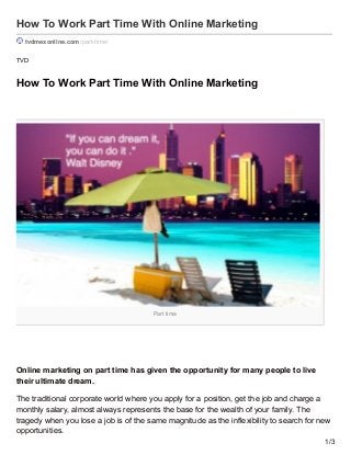 Part time
How To Work Part Time With Online Marketing
tvdmexonline.com /part-time/
TVD
How To Work Part Time With Online Marketing
Online marketing on part time has given the opportunity for many people to live
their ultimate dream.
The traditional corporate world where you apply for a position, get the job and charge a
monthly salary, almost always represents the base for the wealth of your family. The
tragedy when you lose a job is of the same magnitude as the inflexibility to search for new
opportunities.
1/3
 