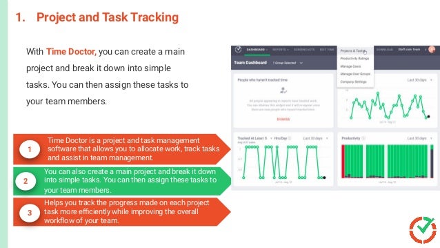 1. Project and Task Tracking
1
2
3
Time Doctor is a project and task management
software that allows you to allocate work, track tasks
and assist in team management.
With Time Doctor, you can create a main
project and break it down into simple
tasks. You can then assign these tasks to
your team members.
You can also create a main project and break it down
into simple tasks. You can then assign these tasks to
your team members.
Helps you track the progress made on each project
task more eﬃciently while improving the overall
workﬂow of your team.
 