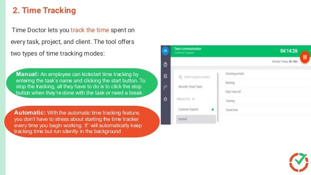 Time Doctor lets you track the time spent on
every task, project, and client. The tool offers
two types of time tracking modes:
2. Time Tracking
This activates the shipment process.
The customer receives the product.
The order is closed.
er i
Customer orders a product or a
service.
Manual: An employee can kickstart time tracking by
entering the task’s name and clicking the start button. To
stop the tracking, all they have to do is to click the stop
button when they’re done with the task or need a break.
Automatic: With the automatic time tracking feature,
you don’t have to stress about starting the time tracker
every time you begin working. It’’ will automatically keep
tracking time but run silently in the background
 