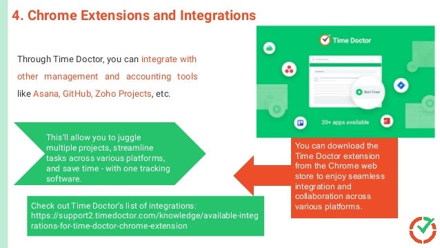 4. Chrome Extensions and Integrations
1
Through Time Doctor, you can integrate with
other management and accounting tools
like Asana, GitHub, Zoho Projects, etc.
Project and Task Report: This shows how much
Time an employee spends on individual projects
and tasks.
This’ll allow you to juggle
multiple projects, streamline
tasks across various platforms,
and save time - with one tracking
software.
You can download the
Time Doctor extension
from the Chrome web
store to enjoy seamless
integration and
collaboration across
various platforms.
Check out Time Doctor’s list of integrations:
https://support2.timedoctor.com/knowledge/available-integ
rations-for-time-doctor-chrome-extension
 