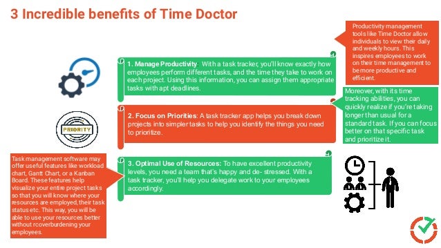 3 Incredible beneﬁts of Time Doctor
2. Focus on Priorities: A task tracker app helps you break down
projects into simpler tasks to help you identify the things you need
to prioritize.
3. Optimal Use of Resources: To have excellent productivity
levels, you need a team that’s happy and de- stressed. With a
task tracker, you’ll help you delegate work to your employees
accordingly.
1. Manage Productivity: With a task tracker, you’ll know exactly how
employees perform different tasks, and the time they take to work on
each project. Using this information, you can assign them appropriate
tasks with apt deadlines.
Productivity management
tools like Time Doctor allow
individuals to view their daily
and weekly hours. This
inspires employees to work
on their time management to
be more productive and
eﬃcient.
Moreover, with its time
tracking abilities, you can
quickly realize if you’re taking
longer than usual for a
standard task. If you can focus
better on that speciﬁc task
and prioritize it.
Task management software may
offer useful features like workload
chart, Gantt Chart, or a Kanban
Board. These features help
visualize your entire project tasks
so that you will know where your
resources are employed, their task
status etc. This way, you will be
able to use your resources better
without rcoverburdening your
employees.
 