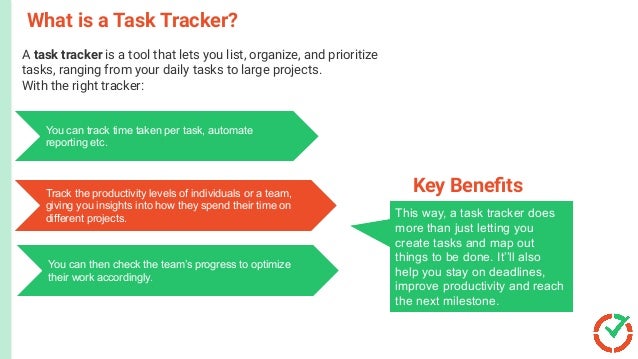 What is a Task Tracker?
This way, a task tracker does
more than just letting you
create tasks and map out
things to be done. It’’ll also
help you stay on deadlines,
improve productivity and reach
the next milestone.
Key Beneﬁts
A task tracker is a tool that lets you list, organize, and prioritize
tasks, ranging from your daily tasks to large projects.
With the right tracker:With the right task tracker,
You can track time taken per task, automate
reporting etc.
Track the productivity levels of individuals or a team,
giving you insights into how they spend their time on
different projects.
You can then check the team’s progress to optimize
their work accordingly.
 
